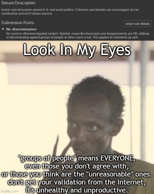 this applies to you, reader | Look In My Eyes; "groups of people" means EVERYONE,
even those you don't agree with,
or those you think are the "unreasonable" ones.
don't get your validation from the Internet,
it's unhealthy and unproductive. | image tagged in memes,look at me,seriously,touch grass | made w/ Imgflip meme maker