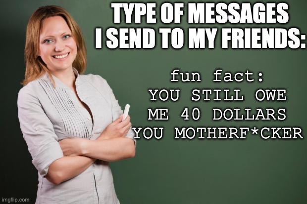 Teacher Meme | type of messages I send to my friends:; fun fact:
YOU STILL OWE ME 40 DOLLARS YOU MOTHERF*CKER | image tagged in teacher meme,friends,friendship,school,money money | made w/ Imgflip meme maker