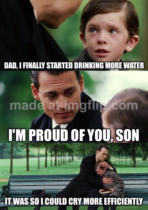 DAD, I FINALLY STARTED DRINKING MORE WATER; I'M PROUD OF YOU, SON; IT WAS SO I COULD CRY MORE EFFICIENTLY | DAD, I FINALLY STARTED DRINKING MORE WATER; I'M PROUD OF YOU, SON; IT WAS SO I COULD CRY MORE EFFICIENTLY | image tagged in memes,finding neverland,crying,water,health,existentialism | made w/ Imgflip meme maker