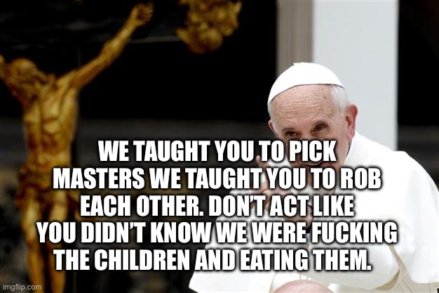 angry pope francis | We taught you to pick masters we taught you to rob each other. Don’t act like you didn’t know we were fucking the children and eating them. | image tagged in angry pope francis | made w/ Imgflip meme maker