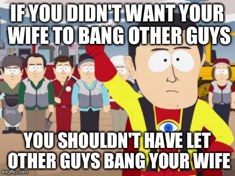 Captain Hindsight | IF YOU DIDN'T WANT YOUR WIFE TO BANG OTHER GUYS YOU SHOULDN'T HAVE LET OTHER GUYS BANG YOUR WIFE | image tagged in memes,captain hindsight,AdviceAnimals | made w/ Imgflip meme maker