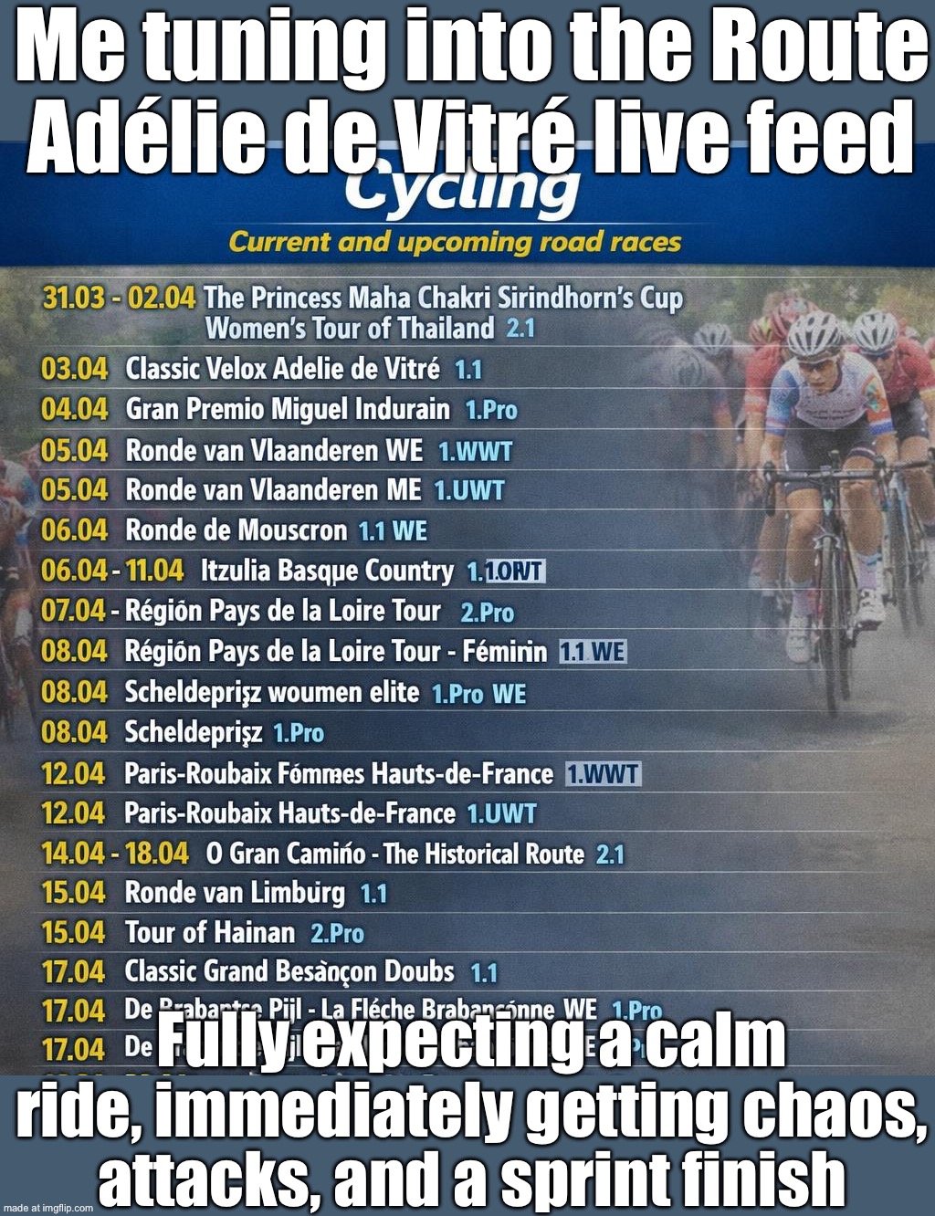 Me tuning in for a calm bike race; The peloton immediately turning it into absolute chaos | Me tuning into the Route Adélie de Vitré live feed; Fully expecting a calm ride, immediately getting chaos, attacks, and a sprint finish | image tagged in cycling,bike,race,bicycle,chaos,europe | made w/ Imgflip meme maker