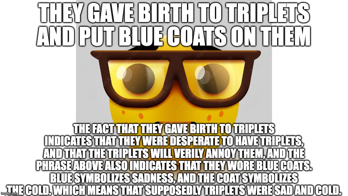 In ELA/literature class: | They gave birth to triplets and put blue coats on them; the fact that they gave birth to triplets indicates that they were desperate to have triplets, and that the triplets will verily annoy them, and the phrase above also indicates that they wore blue coats. Blue symbolizes sadness, and the coat symbolizes the cold. which means that supposedly triplets were sad and cold. | image tagged in meem,meme,unnecessary tags,lol so funny,lol | made w/ Imgflip meme maker