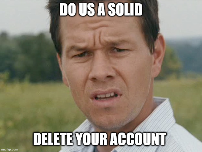 Huh  | do us a solid delete your account | image tagged in huh | made w/ Imgflip meme maker