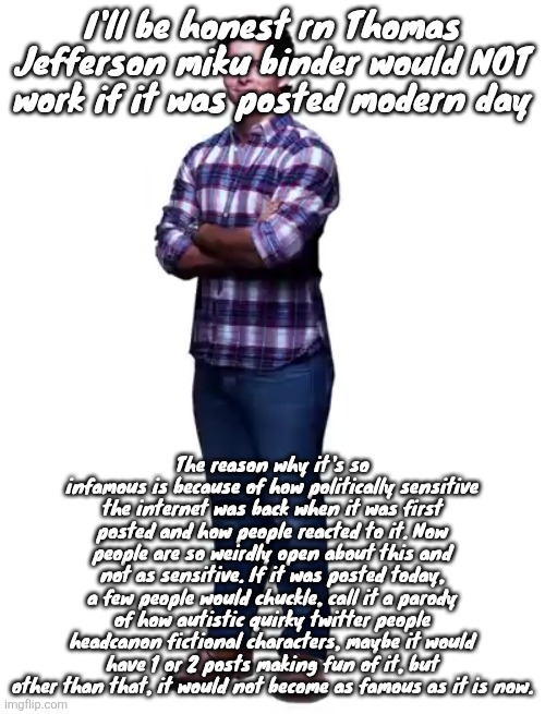 Sonic guy | I'll be honest rn Thomas Jefferson miku binder would NOT work if it was posted modern day; The reason why it's so infamous is because of how politically sensitive the internet was back when it was first posted and how people reacted to it. Now people are so weirdly open about this and not as sensitive. If it was posted today, a few people would chuckle, call it a parody of how autistic quirky twitter people headcanon fictional characters, maybe it would have 1 or 2 posts making fun of it, but other than that, it would not become as famous as it is now. | image tagged in sonic guy | made w/ Imgflip meme maker