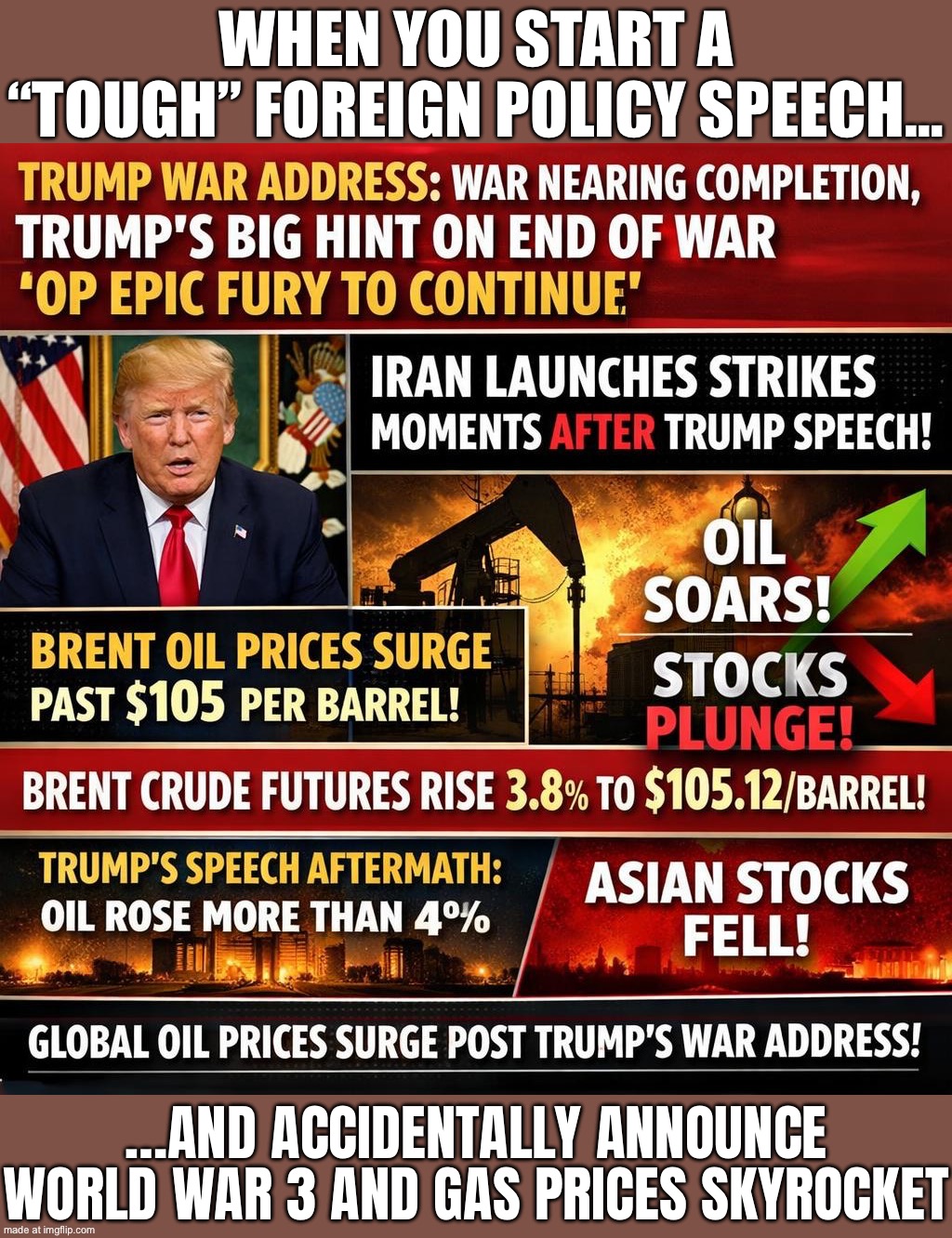 WHEN YOU SAY YOU’LL PREVENT WORLD WAR 3…; …BUT YOUR FOREIGN POLICY STARTS ONE ANYWAY | WHEN YOU START A “TOUGH” FOREIGN POLICY SPEECH…; …AND ACCIDENTALLY ANNOUNCE WORLD WAR 3 AND GAS PRICES SKYROCKET | image tagged in trump war address,foreign policy,trump lies,donald trump,iran,world war 3 | made w/ Imgflip meme maker