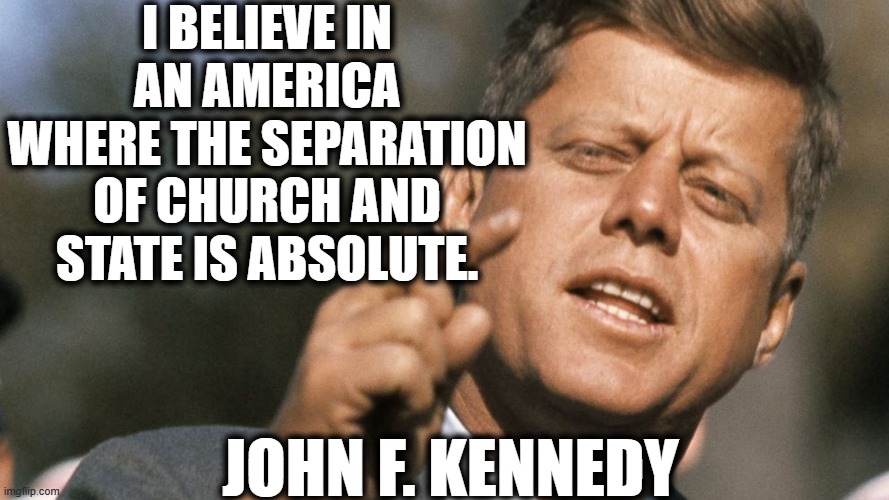 Yet another prez for the separation of church and state | I believe in an america where the separation of church and state is absolute. John F. Kennedy | image tagged in jfk,president,quote,church,government | made w/ Imgflip meme maker