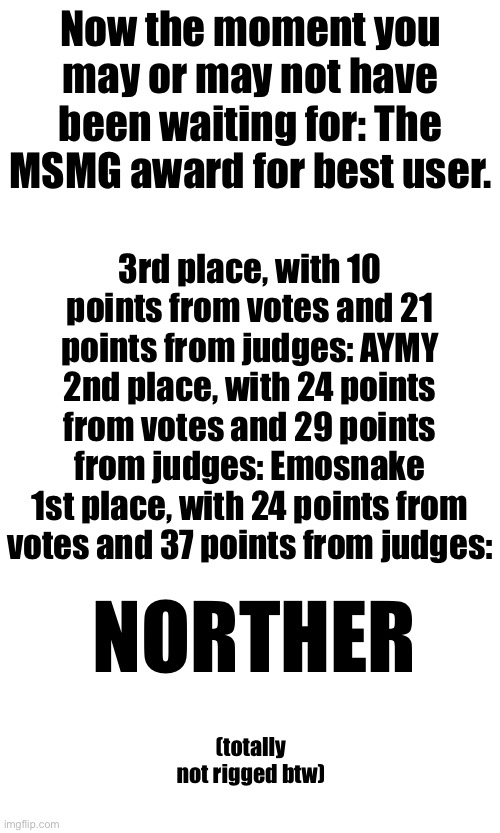 I swear to Netanyahu that it’s not rigged | Now the moment you may or may not have been waiting for: The MSMG award for best user. 3rd place, with 10 points from votes and 21 points from judges: AYMY
2nd place, with 24 points from votes and 29 points from judges: Emosnake
1st place, with 24 points from votes and 37 points from judges:; NORTHER; (totally not rigged btw) | made w/ Imgflip meme maker