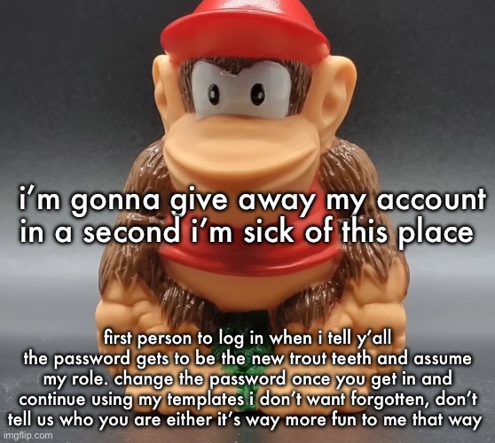 this’ll probably go well | i’m gonna give away my account in a second i’m sick of this place; first person to log in when i tell y’all the password gets to be the new trout teeth and assume my role. change the password once you get in and continue using my templates i don’t want forgotten, don’t tell us who you are either it’s way more fun to me that way | image tagged in diddy kong | made w/ Imgflip meme maker