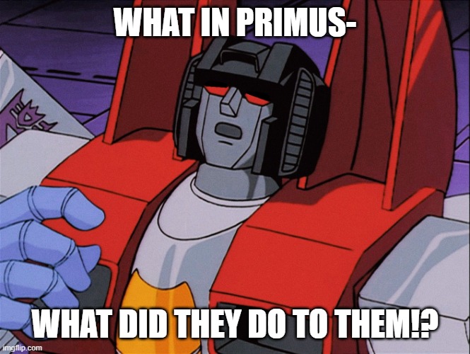 when i became a TF fan i went straight from g1 to TFP... and i made this hyperspecific meme because... the character designs | WHAT IN PRIMUS-; WHAT DID THEY DO TO THEM!? | image tagged in deeply concerned starscream,transformers,transformers g1,transformers prime,starscream | made w/ Imgflip meme maker