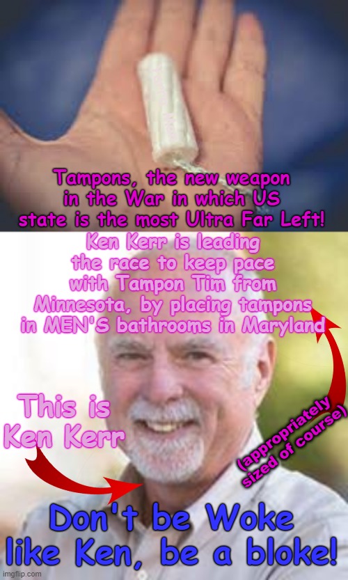 Tampons, the new weapon of the Woke Wars as Maryland strives to keep pace with Tampon Tim's Minnesota! | Yarra Man; Tampons, the new weapon in the War in which US state is the most Ultra Far Left! Ken Kerr is leading the race to keep pace with Tampon Tim from Minnesota, by placing tampons in MEN'S bathrooms in Maryland; (appropriately sized of course); This is Ken Kerr; Don't be Woke like Ken, be a bloke! | image tagged in ultra far left ndp democrats,greens teals labor labour,self gratification by proxy,virtue signalling woke,ken kerr tampon tim | made w/ Imgflip meme maker