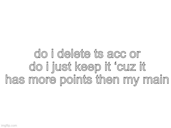 i feel like keeping it cuz i jst got it but ion know if i should make it my main insted | do i delete ts acc or do i just keep it ‘cuz it has more points then my main | made w/ Imgflip meme maker