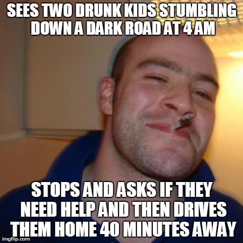Good Guy Greg Meme | SEES TWO DRUNK KIDS STUMBLING DOWN A DARK ROAD AT 4 AM STOPS AND ASKS IF THEY NEED HELP AND THEN DRIVES THEM HOME 40 MINUTES AWAY | image tagged in memes,good guy greg,AdviceAnimals | made w/ Imgflip meme maker