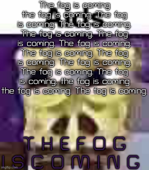 Giving PriyahGirl Nightmares | The fog is coming the fog is coming. The fog is coming. The fog is coming. The fog is coming. The fog is coming. The fog is coming. The fog is coming. The fog is coming. The fog is coming. The fog is coming. The fog is coming. the fog is coming the fog is coming. The fog is coming. T H E F O G I S C O M I N G | image tagged in aids,fog | made w/ Imgflip meme maker