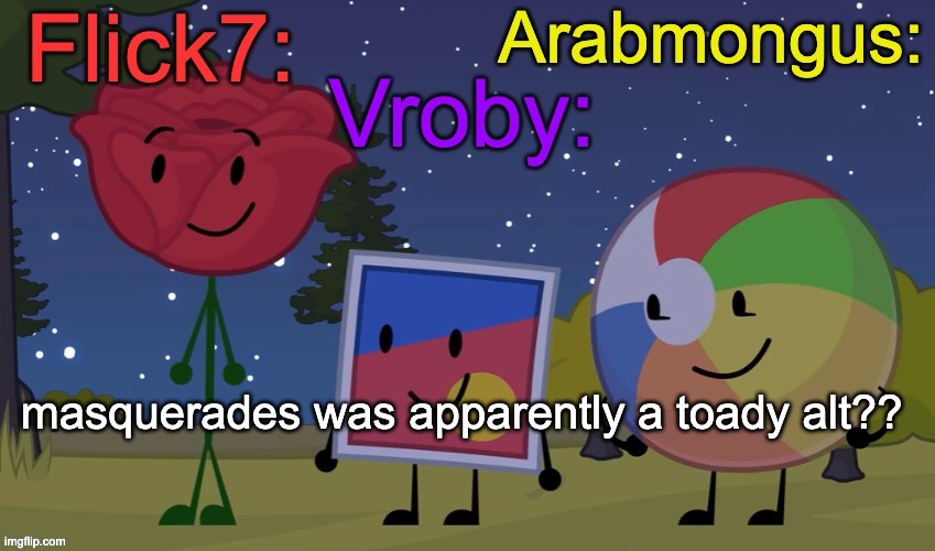masquerades was apparently a toady alt?? | image tagged in flick7 vroby arab shared temp | made w/ Imgflip meme maker