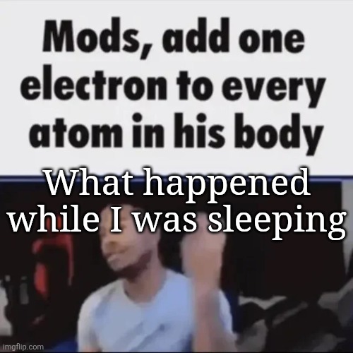 Mods, add one electron to every atom in his body | What happened while I was sleeping | image tagged in mods add one electron to every atom in his body | made w/ Imgflip meme maker