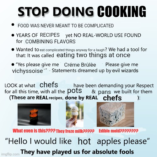 Stop doing cooking | Cooking; Food was never meant to be complicated; recipes; combining flavors; eat complicated things anyway for a laugh; eating two things at once; Créme Brûlèe; vichyssoise; recipes; chefs; pots; pans; (These are; chefs; What even is this???? They froze milk????? Edible mold???????? hot | image tagged in stop doing x | made w/ Imgflip meme maker