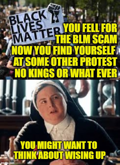 More Leftist Logic | You fell for
the BLM scam
Now you find yourself 
at some other protest
No kings or what ever; You might want to
 think about wising up | image tagged in leftists | made w/ Imgflip meme maker
