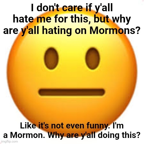 Why guys... Just why | I don't care if y'all hate me for this, but why are y'all hating on Mormons? Like it's not even funny. I'm a Mormon. Why are y'all doing this? | image tagged in not funny,mormons,not fun | made w/ Imgflip meme maker