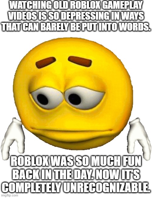 Pre-Covid Roblox was something else. You just had to be there. | WATCHING OLD ROBLOX GAMEPLAY VIDEOS IS SO DEPRESSING IN WAYS THAT CAN BARELY BE PUT INTO WORDS. ROBLOX WAS SO MUCH FUN BACK IN THE DAY. NOW IT'S COMPLETELY UNRECOGNIZABLE. | image tagged in sad emoji,roblox,rant,nostalgia,good times | made w/ Imgflip meme maker