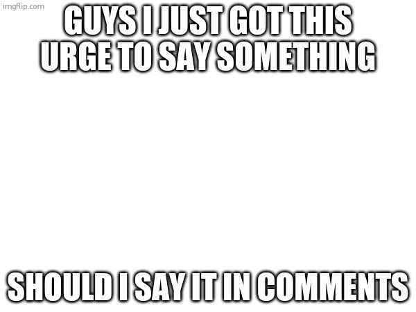 life | guys i just got this URGE TO SAY SOMETHING; should i say it in comments | made w/ Imgflip meme maker