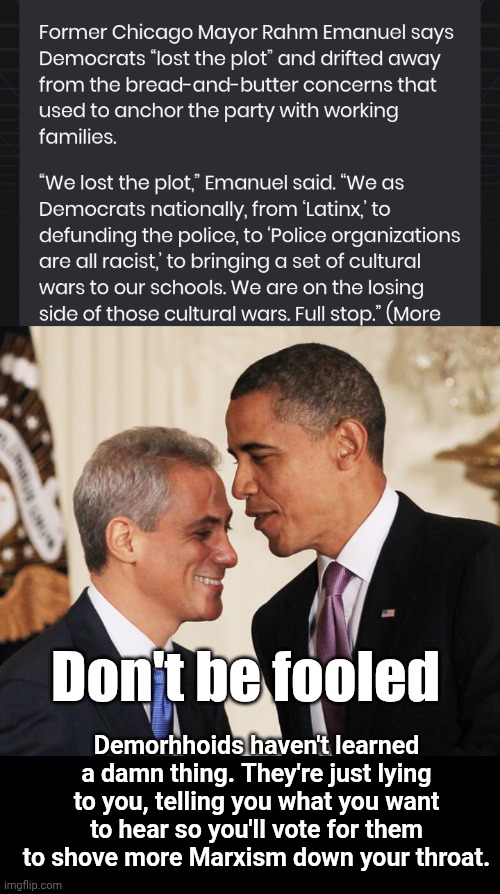 Never trust Rahm Emanuep | Don't be fooled; Demorhhoids haven't learned a damn thing. They're just lying to you, telling you what you want to hear so you'll vote for them to shove more Marxism down your throat. | image tagged in rahm emanuel,black background,quandale dingle,barry | made w/ Imgflip meme maker