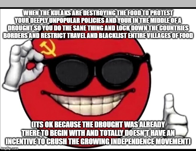 when the kulaks are destroying the food to protest your deeply unpopular policies and your in the middle of a drought so you do the sane thing and lock down the countries borders and restrict travel and blacklist entire villages of food; (its ok because the drought was already there to begin with and totally doesn't have an incentive to crush the growing independence movement) | made w/ Imgflip meme maker