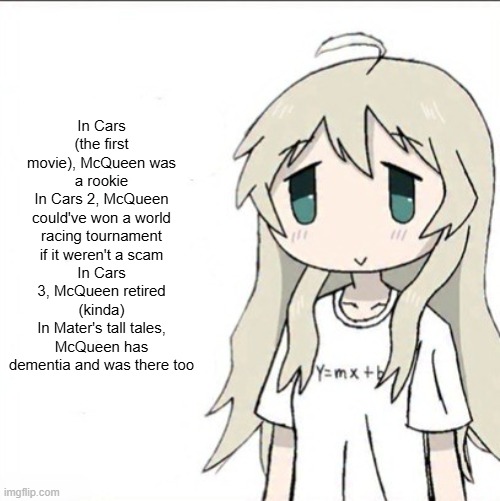 yuuri wearing a Y=mx+b shirt | In Cars (the first movie), McQueen was a rookie
In Cars 2, McQueen could've won a world racing tournament if it weren't a scam
In Cars 3, McQueen retired (kinda)
In Mater's tall tales, McQueen has dementia and was there too | image tagged in yuuri wearing a y mx b shirt | made w/ Imgflip meme maker