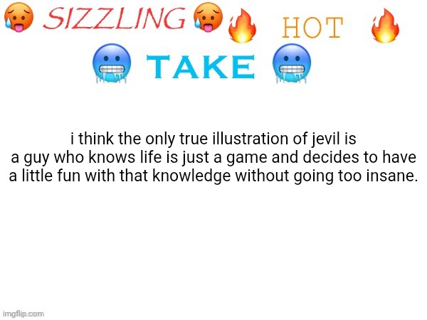 do y'all agree? | i think the only true illustration of jevil is a guy who knows life is just a game and decides to have a little fun with that knowledge without going too insane. | image tagged in sizzling hot take,deltarune,jevil,i can do anything,toby fox | made w/ Imgflip meme maker
