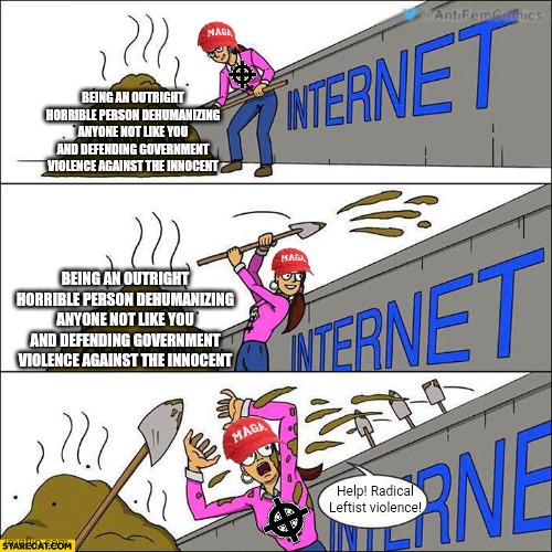 They act like shitty people and play victim when people are sick of it | Being an outright horrible person dehumanizing anyone not like you and defending government violence against the innocent; Being an outright horrible person dehumanizing anyone not like you and defending government violence against the innocent; Help! Radical Leftist violence! | image tagged in maga,conservative logic,bigotry | made w/ Imgflip meme maker