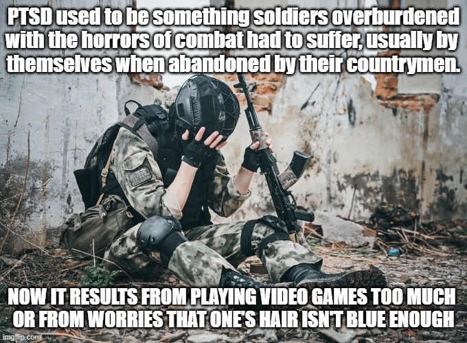 PTSD used to be something soldiers overburdened with the horrors of combat had to suffer, usually by 
themselves when abandoned by their countrymen. Now it results from playing video games too much 
or from worries that one's hair isn't blue enough | image tagged in ptsd | made w/ Imgflip meme maker