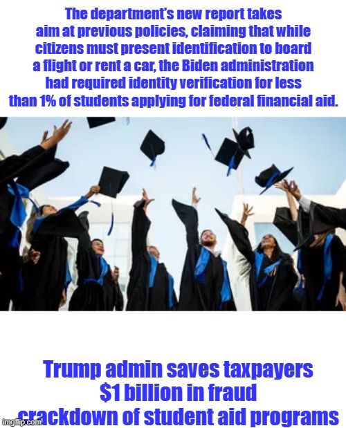 And that's why Dems Hate Trump & republicans. Wasn't only the border that Biden thru wide open. | The department’s new report takes aim at previous policies, claiming that while citizens must present identification to board a flight or rent a car, the Biden administration had required identity verification for less than 1% of students applying for federal financial aid. Trump admin saves taxpayers $1 billion in fraud crackdown of student aid programs | made w/ Imgflip meme maker