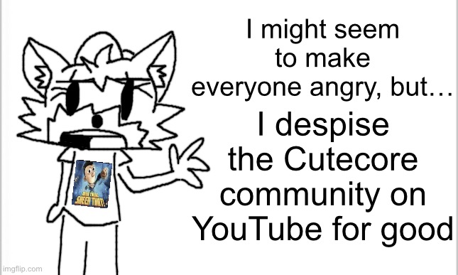 It’s not April fools because April fools is over, I’m telling the truth that I despise the community for good | I might seem to make everyone angry, but…; I despise the Cutecore community on YouTube for good | image tagged in white background | made w/ Imgflip meme maker