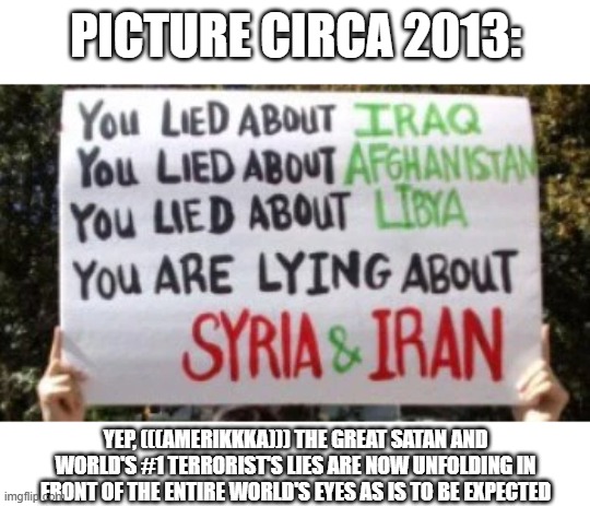 Keep Believing (((AmeriKKKa))) the Great Satan and World's #1 Terrorist's Lies and Stay Deluded. Yeah "tEh gOoD gUyS!!!" My Ass | picture circa 2013: Yep, (((AmeriKKKa))) the great satan and world's #1 terrorist's lies are now unfolding in front of the entire world's ey | image tagged in america | made w/ Imgflip meme maker