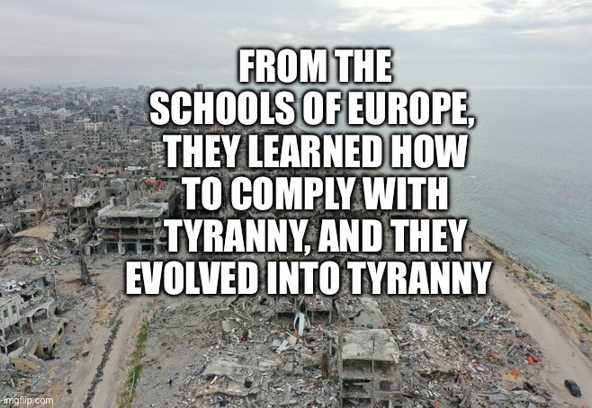 Gaza destruction | From the schools of Europe,  they learned how to comply with tyranny, and they evolved into tyranny | image tagged in gaza destruction | made w/ Imgflip meme maker