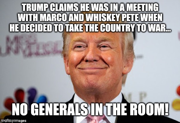 Best at war ever! | Trump claims he was in a meeting with marco and whiskey Pete when he decided to take the country to war... No generals in the room! | image tagged in donald trump,trump,iran,maga,middle east,israel | made w/ Imgflip meme maker