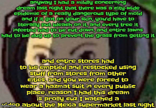 one part of the dream I remember very vividly is walking home and watching a YT shorts "what type of fungus is this?" vid | anyway I had a mildly concerning dream last night that there was a city-wide epidemic of a really dangerous type of mold and if it got on your skin, you'd have to literally put bleach on it, and every tree it infected had to be cut down, and entire lawns had to be dug up to prevent the grass from getting it; and entire stores had to be emptied and restocked using stuff from stores from other cities, and you were forced to wear a hazmat suit in every public place. reason I had this dream is prolly cuz I watched a video about the Mexia supermarket last night | made w/ Imgflip meme maker