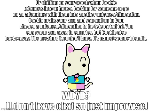 Cookie CRUNCH is a cat btw | Ur chilling on your couch when Cookie teleports into ur house, looking for someone to go on an adventure with them into another universe/dimention. Cookie grabs your arm and you end up in (you choose a universe/dimention to be teleported to). You snap your arm away in surprise, but Cookie also backs away. The creature (you don’t know it’s name) seems friendly. WDYD?
 (I don’t have chat so just improvise) | image tagged in blank white template | made w/ Imgflip meme maker