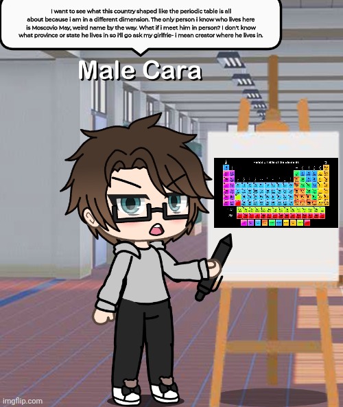 Male Cara wants to go to the Periodic Table of Mendelevia to meet MC in person. | I want to see what this country shaped like the periodic table is all about because i am in a different dimension. The only person i know who lives here is Moscovio May, weird name by the way. What if i meet him in person? I don't know what province or state he lives in so i'll go ask my girlfrie- i mean creator where he lives in. | image tagged in male cara don't mess with me blank meme,male cara,periodic table | made w/ Imgflip meme maker