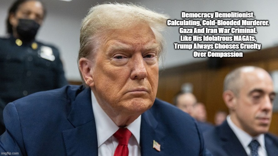 Trump Chooses Cruelty Over Kindness | Democracy Demolitionist.
Calculating, Cold-Blooded Murderer.
Gaza And Iran War Criminal.
Like His Idolatrous MAGAts,
Trump Always Chooses Cruelty 

Over Compassion​ | image tagged in trump,cruelty,kindness,compassion,iran and gaza war criminal,cold blooded murderer | made w/ Imgflip meme maker