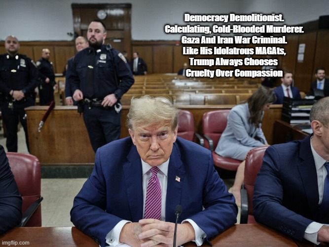 Trump Chooses Cruelty Over Kindness | Democracy Demolitionist.
Calculating, Cold-Blooded Murderer.
Gaza And Iran War Criminal.
Like His Idolatrous MAGAts,
Trump Always Chooses 
Cruelty Over Compassion​ | image tagged in christians choose kindness over cruelty,democracy demolitionist,cold blooded murderer | made w/ Imgflip meme maker