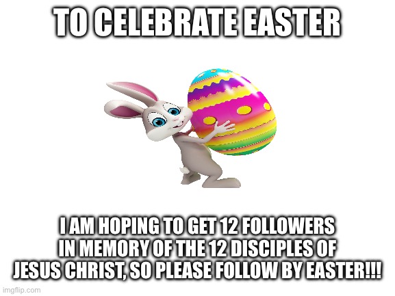 Happy Easter!!! | To celebrate Easter; I am hoping to get 12 followers in memory of the 12 disciples of Jesus Christ, so please follow by Easter!!! | image tagged in blank white template,easter,jesus christ | made w/ Imgflip meme maker