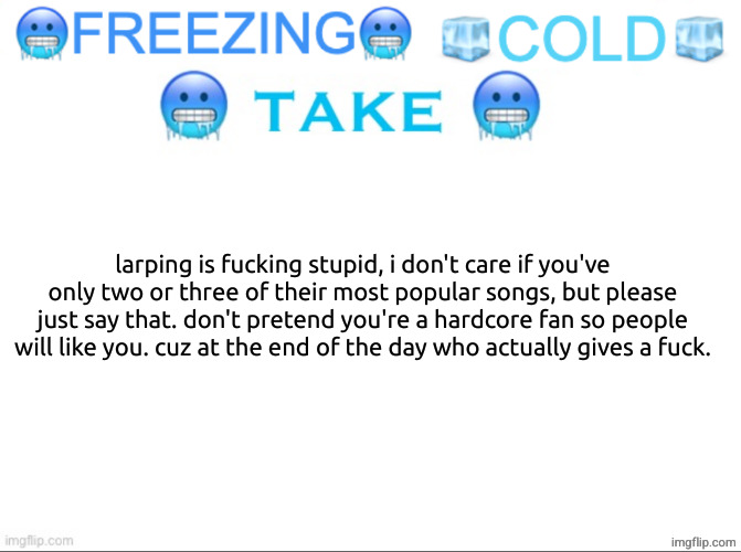 same goes with video games and tv shows, but especially with music. | larping is fucking stupid, i don't care if you've only two or three of their most popular songs, but please just say that. don't pretend you're a hardcore fan so people will like you. cuz at the end of the day who actually gives a fuck. | image tagged in freezing cold take | made w/ Imgflip meme maker