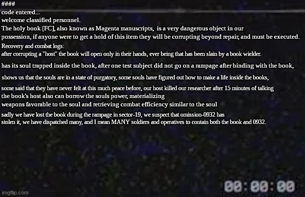 [FU] Book of souls, magenta manuscripts, the holy book, whatever you want to call it | ####
code entered...
welcome classified personnel. The holy book [FC], also known as Magenta manuscripts,  is a very dangerous object in our possession, if anyone were to get a hold of this item they will be corrupting beyond repair, and must be executed. Recovery and combat logs:
after corrupting a "host" the book will open only in their hands, ever being that has been slain by a book wielder. has its soul trapped inside the book, after one test subject did not go on a rampage after binding with the book, shows us that the souls are in a state of purgatory, some souls have figured out how to make a life inside the books, some said that they have never felt at this much peace before, our host killed our researcher after 15 minutes of talking; the book's host also can borrow the souls power, materializing weapons favorable to the soul and retrieving combat efficiency similar to the soul; sadly we have lost the book during the rampage in sector-19, we suspect that omission-0932 has stolen it, we have dispatched many, and I mean MANY soldiers and operatives to contain both the book and 0932. | image tagged in data logs,8802,incident log | made w/ Imgflip meme maker