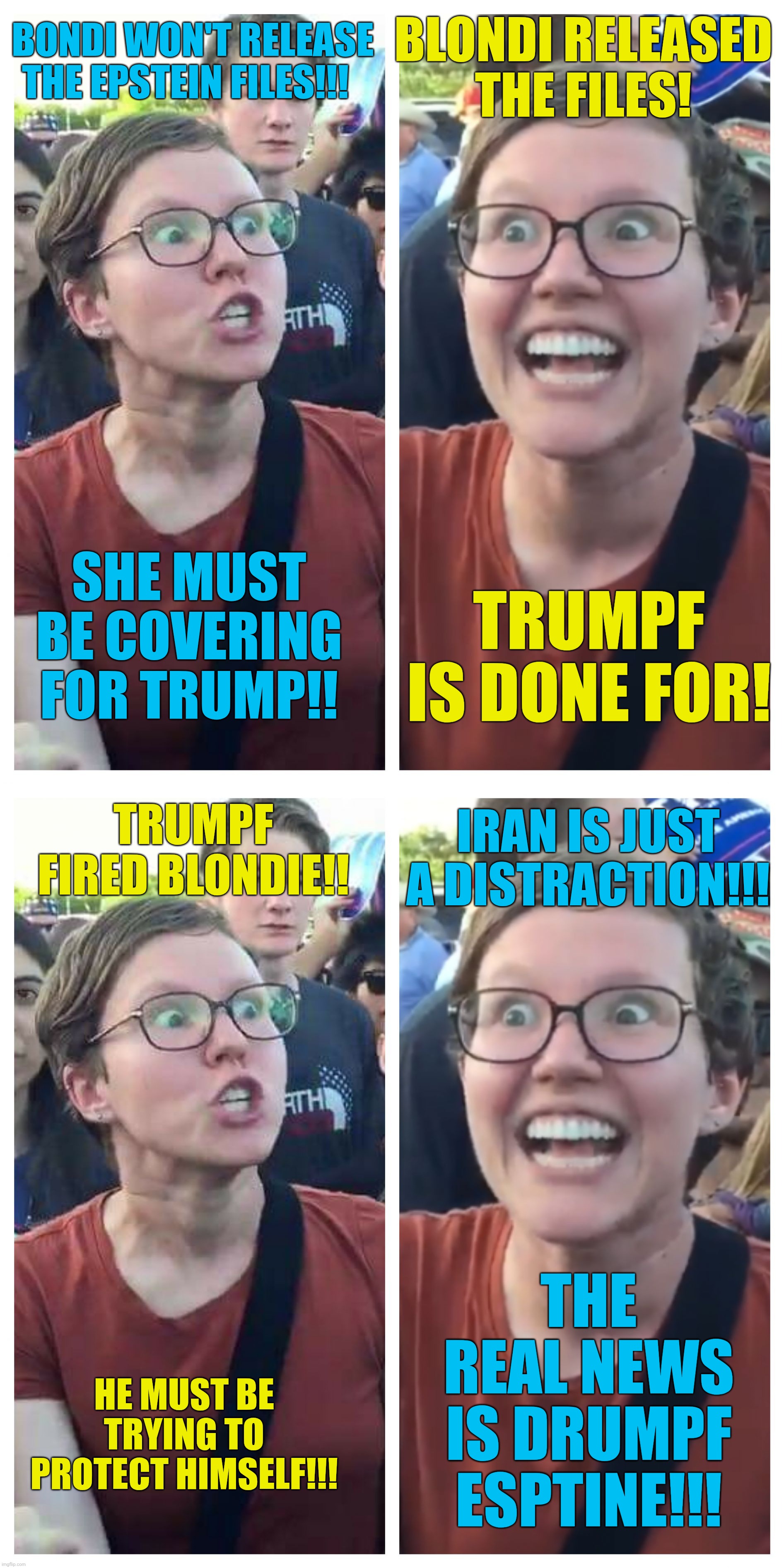 A 6 month recap for Liberal Politics | Blondi released the files! Bondi won't release the Epstein files!!! She must be covering for Trump!! Trumpf is done for! Trumpf fired Blondie!! Iran is just a distraction!!! The real news is Drumpf Esptine!!! He must be trying to protect himself!!! | image tagged in social justice warrior hypocrisy | made w/ Imgflip meme maker