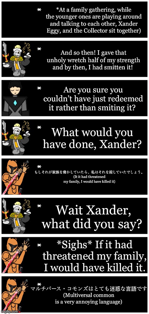 Xander would rather speak Inkversian (Japanese) than Multiversal/Universal Common (English) | *At a family gathering, while the younger ones are playing around and talking to each other, Xander Eggy, and the Collector sit together); And so then! I gave that unholy wretch half of my strength and by then, I had smitten it! Are you sure you couldn’t have just redeemed it rather than smiting it? What would you have done, Xander? もしそれが家族を脅かしていたら、私はそれを殺していたでしょう。
(It it had threatened my family, I would have killed it); Wait Xander, what did you say? *Sighs* If it had threatened my family, I would have killed it. マルチバース・コモンズはとても迷惑な言語です
(Multiversal common is a very annoying language) | image tagged in 4 undertale textboxes | made w/ Imgflip meme maker
