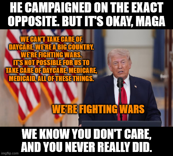America First really meant "America first to go to war" | He campaigned on the exact opposite. but it's okay, maga; we can't take care of daycare. We're a big country. We're fighting wars. It's not possible for us to take care of daycare, medicare, medicaid, all of these things. we're fighting wars; We know you don't care, and you never really did. | image tagged in donald trump,maga | made w/ Imgflip meme maker