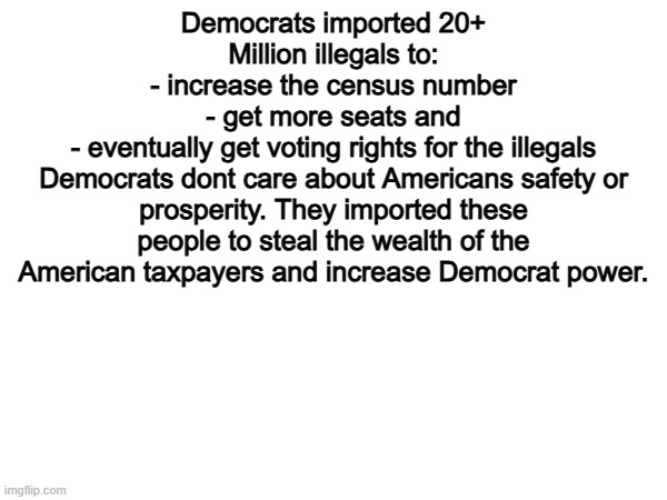 100% | Democrats imported 20+ Million illegals to:
- increase the census number
- get more seats and
- eventually get voting rights for the illegals
Democrats dont care about Americans safety or prosperity. They imported these people to steal the wealth of the American taxpayers and increase Democrat power. | image tagged in memes,funny,democrats,politics,political meme | made w/ Imgflip meme maker