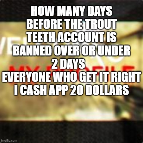 How many days before the trout teeth account is banned over or under 2 days   
Everyone who get it right i cash app 20 dollars | made w/ Imgflip meme maker