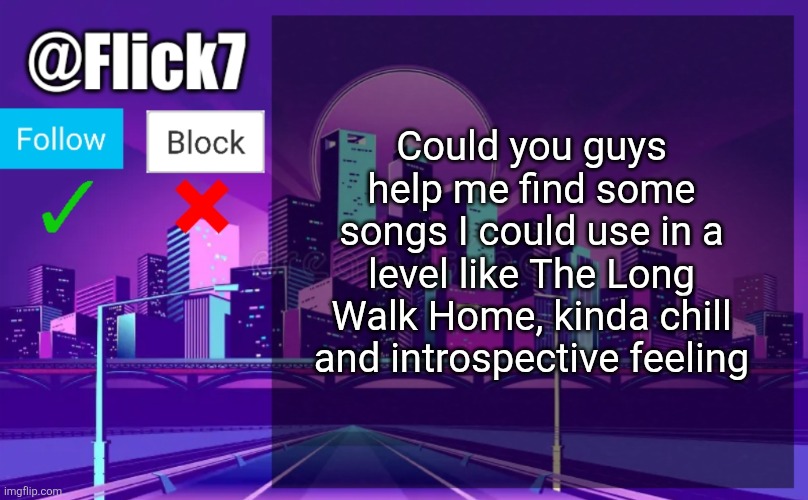 Flick7 Announcement Template | Could you guys help me find some songs I could use in a level like The Long Walk Home, kinda chill and introspective feeling | image tagged in flick7 announcement template | made w/ Imgflip meme maker